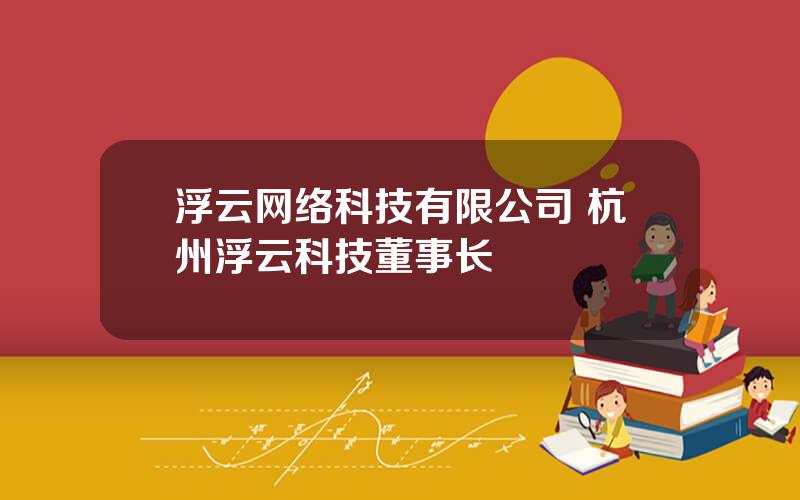 浮云网络科技有限公司 杭州浮云科技董事长